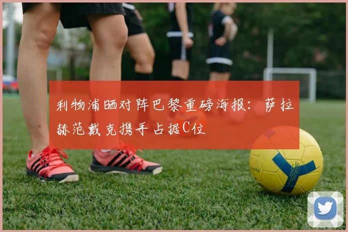 利物浦晒对阵巴黎重磅海报：萨拉赫范戴克携手占据C位