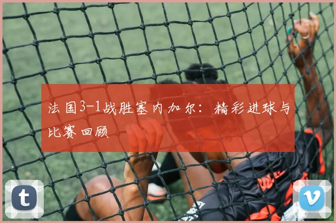 法国3-1战胜塞内加尔:精彩进球与比赛回顾