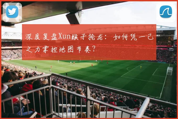 深度复盘Xun猴子抢龙：如何凭一己之力掌控地图节奏？