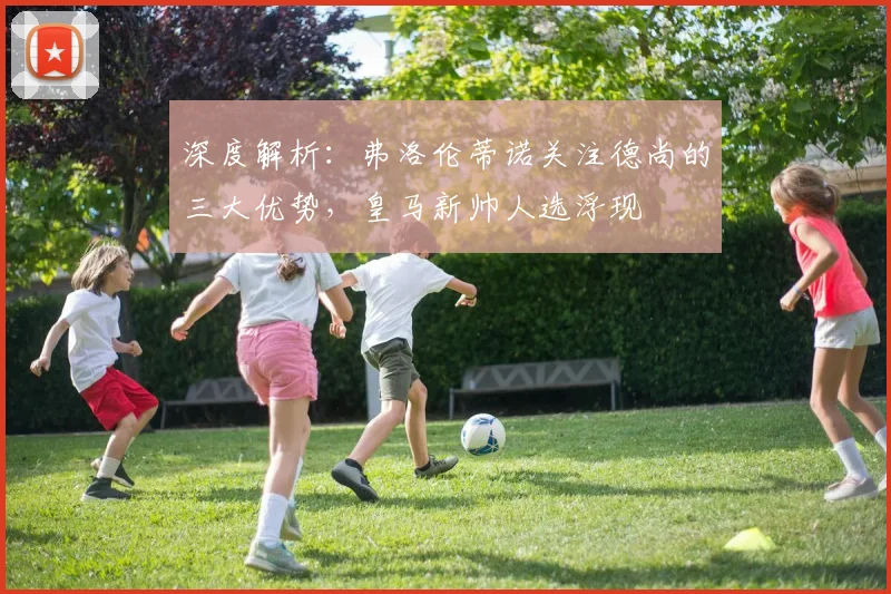 深度解析:弗洛伦蒂诺关注德尚的三大优势,皇马新帅人选浮现