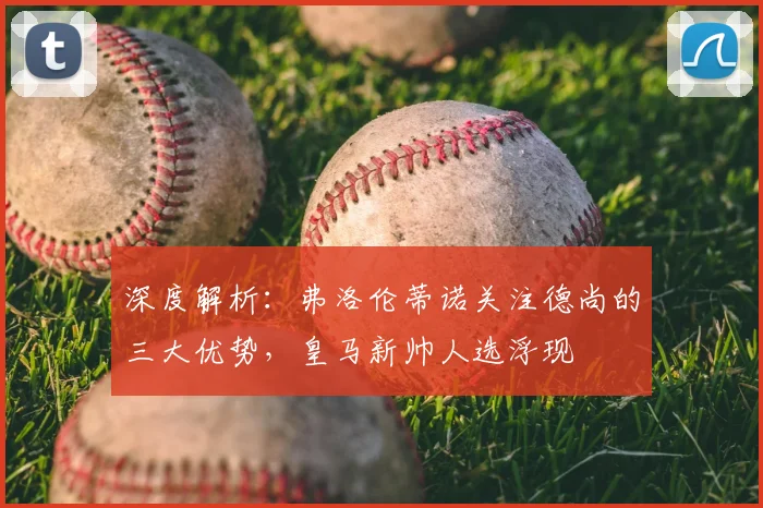 深度解析：弗洛伦蒂诺关注德尚的三大优势，皇马新帅人选浮现