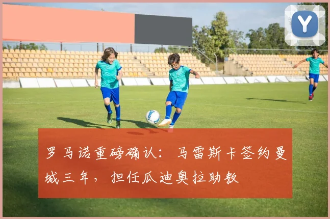 罗马诺重磅确认:马雷斯卡签约曼城三年,担任瓜迪奥拉助教