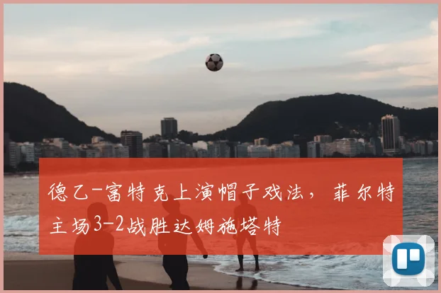 德乙-富特克上演帽子戏法，菲尔特主场3-2战胜达姆施塔特